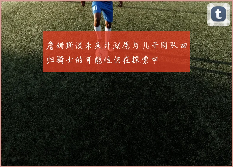 詹姆斯谈未来计划愿与儿子同队回归骑士的可能性仍在探索中