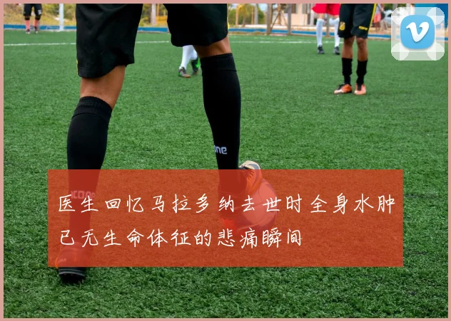 医生回忆马拉多纳去世时全身水肿已无生命体征的悲痛瞬间