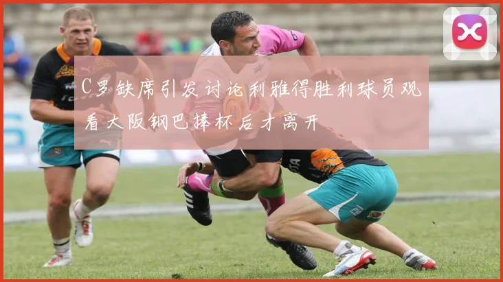 C罗缺席引发讨论利雅得胜利球员观看大阪钢巴捧杯后才离开