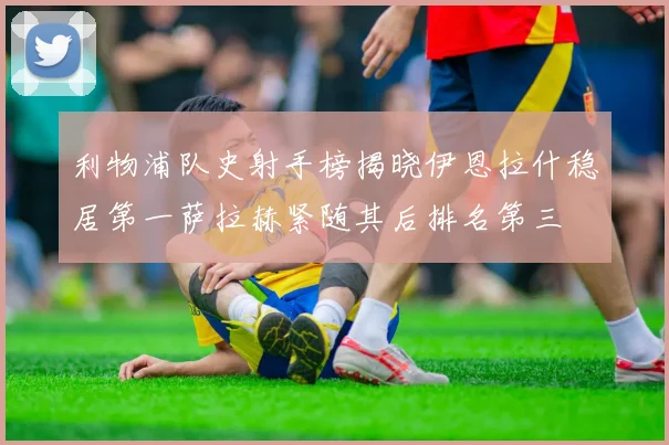 利物浦队史射手榜揭晓伊恩拉什稳居第一萨拉赫紧随其后排名第三