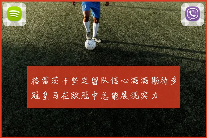 格雷茨卡坚定留队信心满满期待多冠皇马在欧冠中总能展现实力
