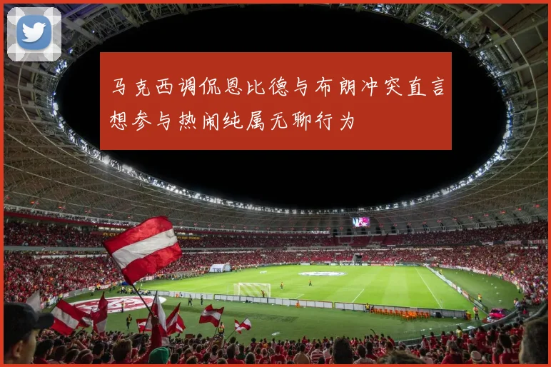 马克西调侃恩比德与布朗冲突直言想参与热闹纯属无聊行为