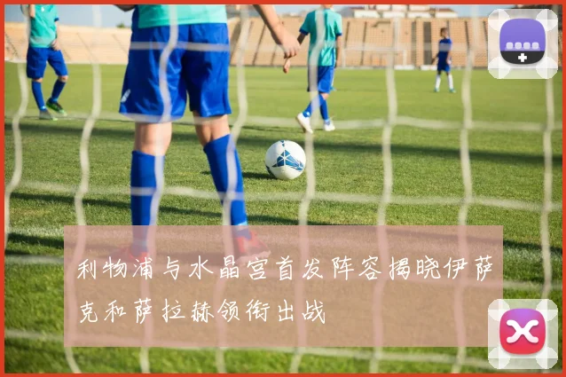 利物浦与水晶宫首发阵容揭晓伊萨克和萨拉赫领衔出战