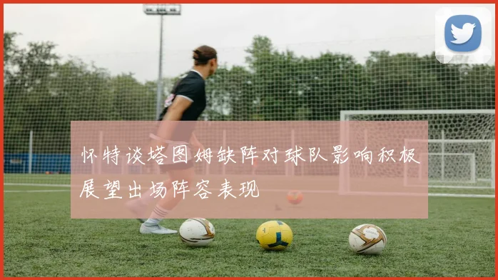 怀特谈塔图姆缺阵对球队影响积极展望出场阵容表现