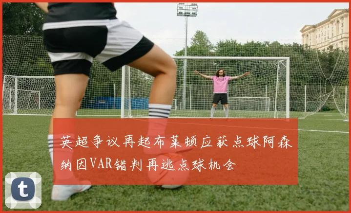 英超争议再起布莱顿应获点球阿森纳因VAR错判再逃点球机会