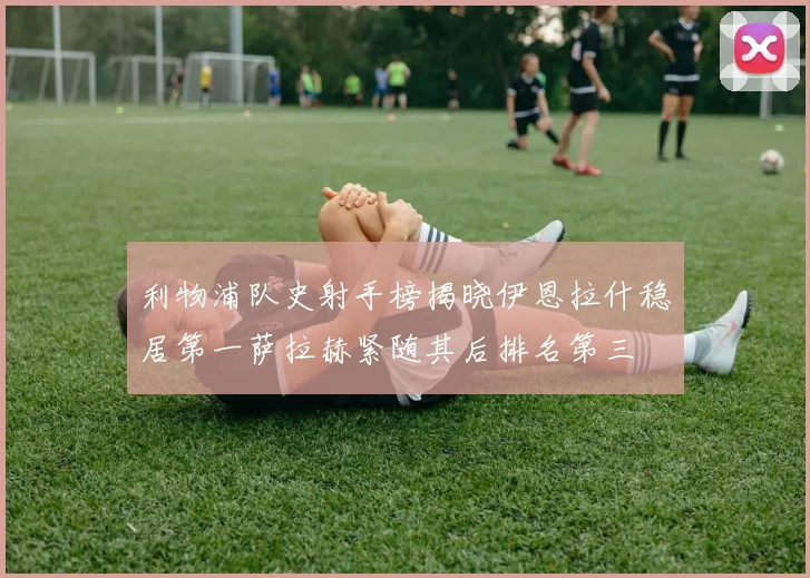利物浦队史射手榜揭晓伊恩拉什稳居第一萨拉赫紧随其后排名第三