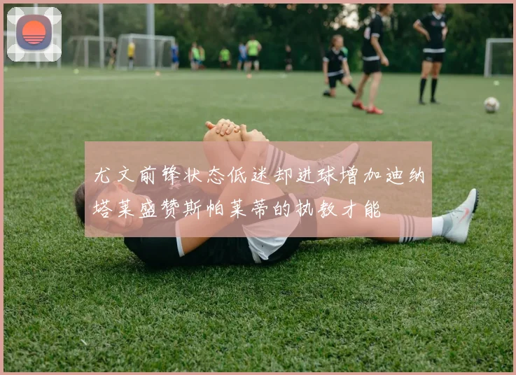 尤文前锋状态低迷却进球增加迪纳塔莱盛赞斯帕莱蒂的执教才能