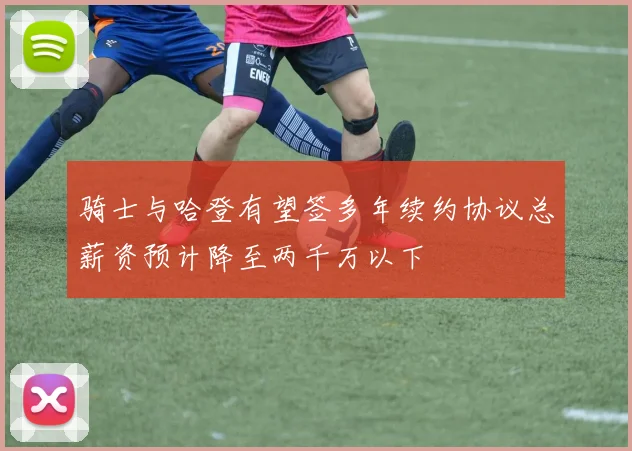 骑士与哈登有望签多年续约协议总薪资预计降至两千万以下