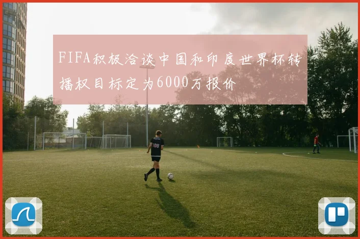 FIFA积极洽谈中国和印度世界杯转播权目标定为6000万报价